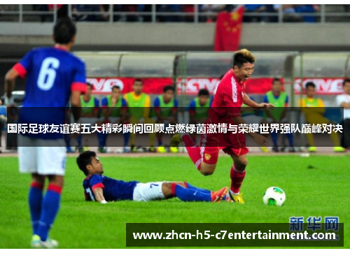 国际足球友谊赛五大精彩瞬间回顾点燃绿茵激情与荣耀世界强队巅峰对决