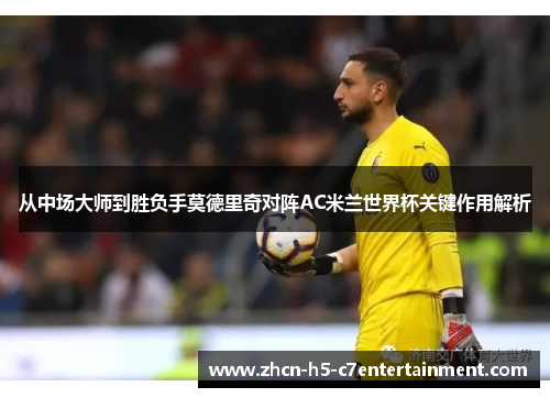 从中场大师到胜负手莫德里奇对阵AC米兰世界杯关键作用解析 从中场大师到胜负手莫德里奇对阵AC米兰世界杯关键作用解析