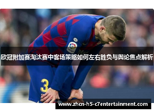 欧冠附加赛淘汰赛中客场策略如何左右胜负与舆论焦点解析