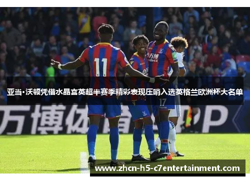 亚当·沃顿凭借水晶宫英超半赛季精彩表现压哨入选英格兰欧洲杯大名单