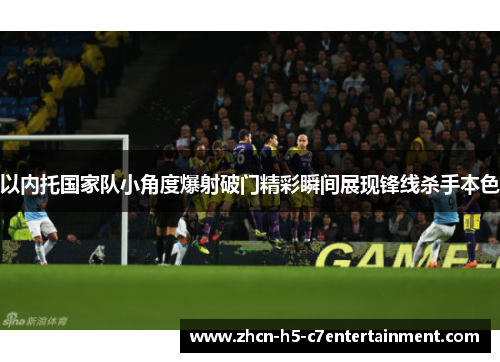 以内托国家队小角度爆射破门精彩瞬间展现锋线杀手本色