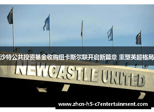 沙特公共投资基金收购纽卡斯尔联开启新篇章 重塑英超格局 沙特公共投资基金收购纽卡斯尔联开启新篇章 重塑英超格局
