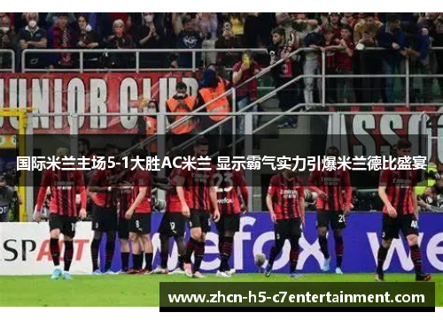 国际米兰主场5-1大胜AC米兰 显示霸气实力引爆米兰德比盛宴