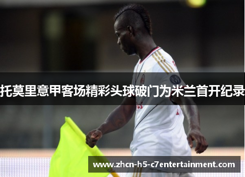 托莫里意甲客场精彩头球破门为米兰首开纪录