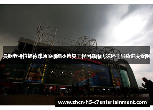 曼联老特拉福德球场顶棚漏水修复工程因暴雨再次停工导致进度受阻