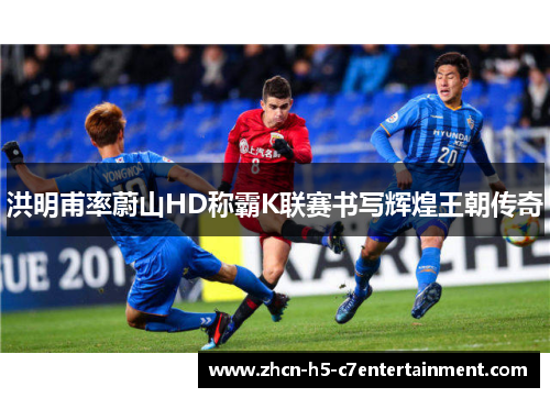 洪明甫率蔚山HD称霸K联赛书写辉煌王朝传奇