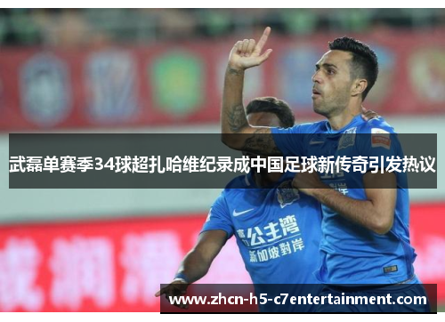 武磊单赛季34球超扎哈维纪录成中国足球新传奇引发热议