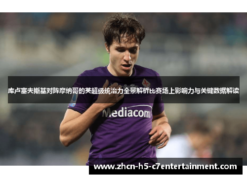 库卢塞夫斯基对阵摩纳哥的英超级统治力全景解析比赛场上影响力与关键数据解读