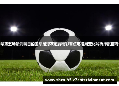 聚焦五场最受瞩目的国际足球友谊赛精彩看点与格局变化解析深度前瞻